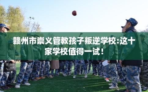 赣州市崇义管教孩子叛逆学校:这十家学校值得一试! 赣州市崇义管教孩子叛逆学校:这十家学校值得一试!