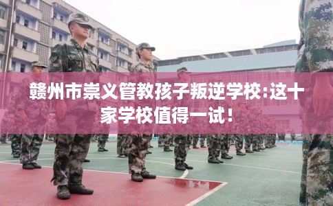 赣州市崇义管教孩子叛逆学校:这十家学校值得一试！