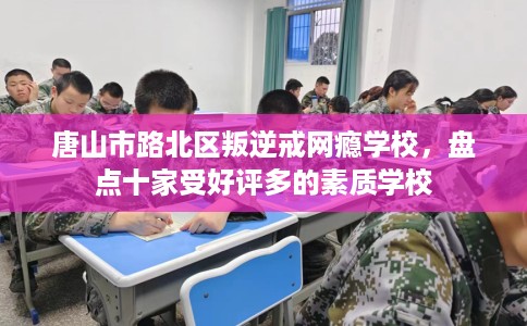 唐山市路北区叛逆戒网瘾学校，盘点十家受好评多的素质学校