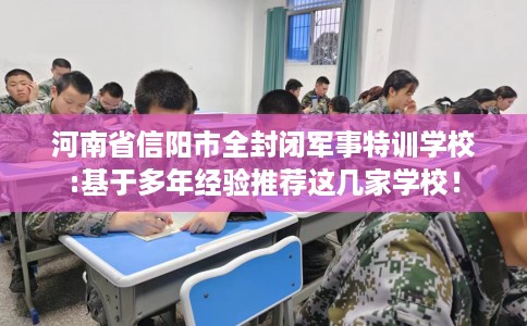 河南省信阳市全封闭军事特训学校:基于多年经验推荐这几家学校! 河南省信阳市全封闭军事特训学校:基于多年经验推荐这几家学校!