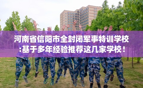 河南省信阳市全封闭军事特训学校:基于多年经验推荐这几家学校! 河南省信阳市全封闭军事特训学校:基于多年经验推荐这几家学校!