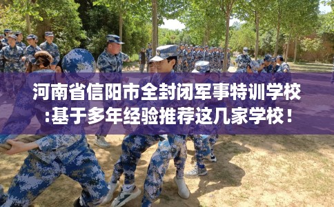 河南省信阳市全封闭军事特训学校:基于多年经验推荐这几家学校! 河南省信阳市全封闭军事特训学校:基于多年经验推荐这几家学校!
