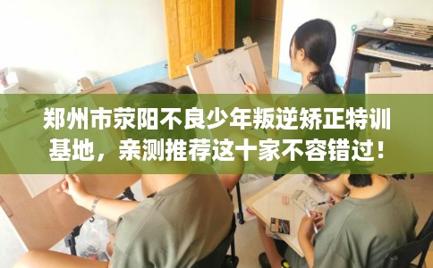 郑州市荥阳不良少年叛逆矫正特训基地,亲测推荐这十家不容错过! 郑州市荥阳不良少年叛逆矫正特训基地,亲测推荐这十家不容错过!