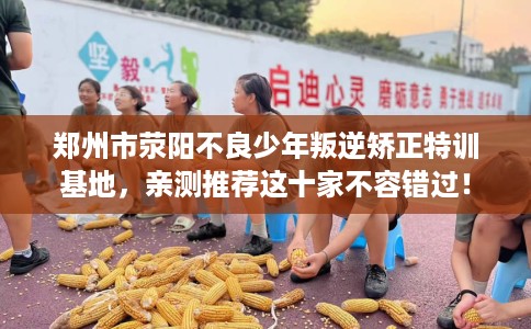 郑州市荥阳不良少年叛逆矫正特训基地,亲测推荐这十家不容错过! 郑州市荥阳不良少年叛逆矫正特训基地,亲测推荐这十家不容错过!