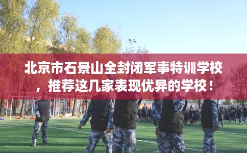北京市石景山全封闭军事特训学校，推荐这几家表现优异的学校！