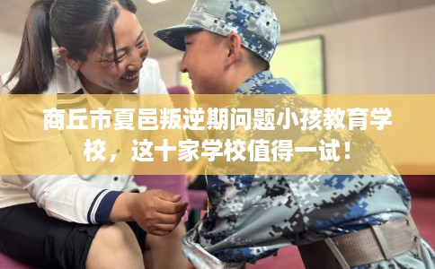 商丘市夏邑叛逆期问题小孩教育学校，这十家学校值得一试！
