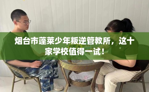 烟台市蓬莱少年叛逆管教所，这十家学校值得一试！