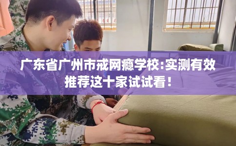 广东省广州市戒网瘾学校:实测有效推荐这十家试试看! 广东省广州市戒网瘾学校:实测有效推荐这十家试试看!