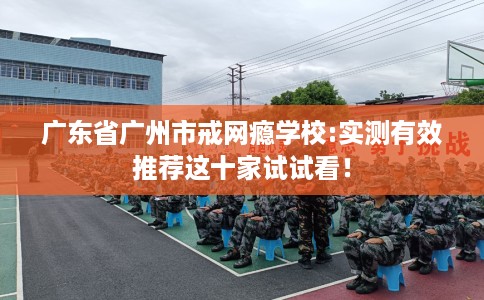 广东省广州市戒网瘾学校:实测有效推荐这十家试试看! 广东省广州市戒网瘾学校:实测有效推荐这十家试试看!