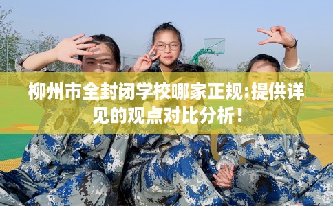 柳州市全封闭学校哪家正规:提供详见的观点对比分析! 柳州市全封闭学校哪家正规:提供详见的观点对比分析!