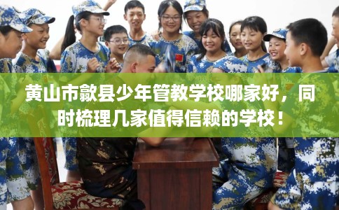 黄山市歙县少年管教学校哪家好，同时梳理几家值得信赖的学校！