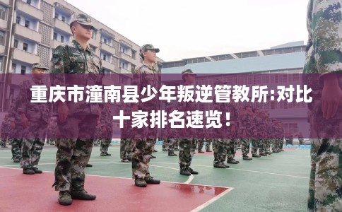 重庆市潼南县少年叛逆管教所:对比十家排名速览! 重庆市潼南县少年叛逆管教所:对比十家排名速览!