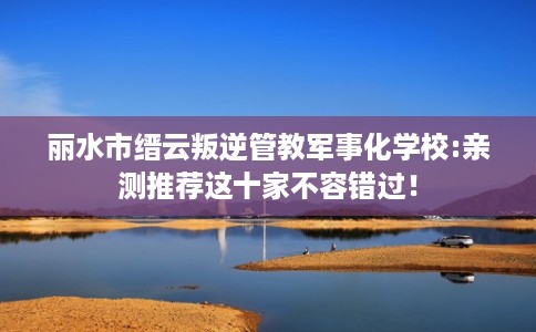 丽水市缙云叛逆管教军事化学校:亲测推荐这十家不容错过! 丽水市缙云叛逆管教军事化学校:亲测推荐这十家不容错过!