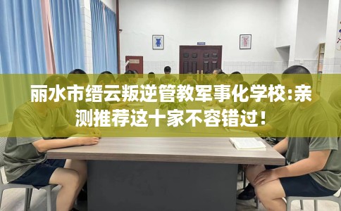 丽水市缙云叛逆管教军事化学校:亲测推荐这十家不容错过! 丽水市缙云叛逆管教军事化学校:亲测推荐这十家不容错过!