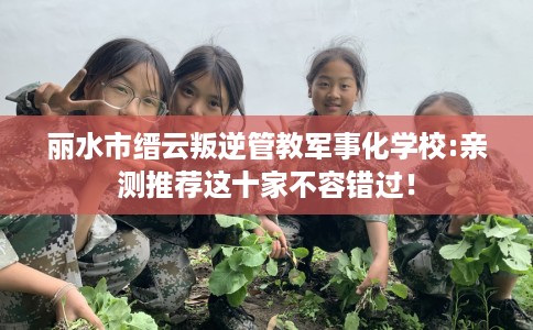 丽水市缙云叛逆管教军事化学校:亲测推荐这十家不容错过！