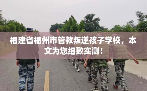 福建省福州市管教叛逆孩子学校，本文为您细致实测！