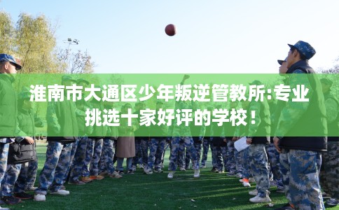 淮南市大通区少年叛逆管教所:专业挑选十家好评的学校！