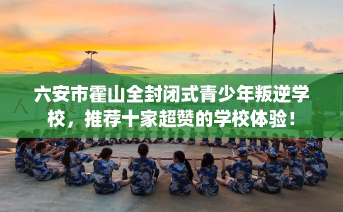 六安市霍山全封闭式青少年叛逆学校，推荐十家超赞的学校体验！