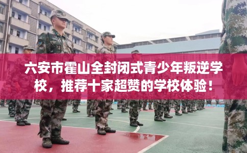 六安市霍山全封闭式青少年叛逆学校，推荐十家超赞的学校体验！