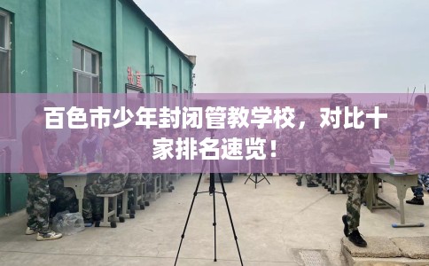 百色市少年封闭管教学校,对比十家排名速览! 百色市少年封闭管教学校,对比十家排名速览!