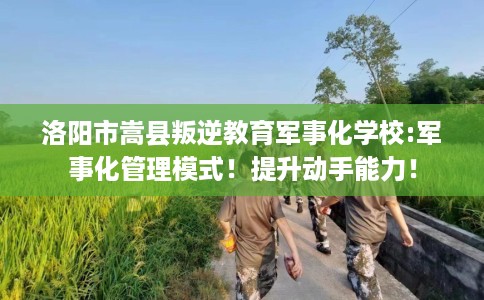 洛阳市嵩县叛逆教育军事化学校:军事化管理模式!提升动手能力! 洛阳市嵩县叛逆教育军事化学校:军事化管理模式!提升动手能力!