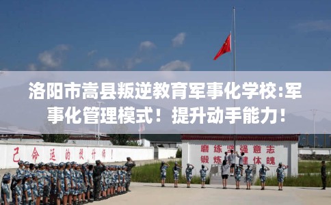 洛阳市嵩县叛逆教育军事化学校:军事化管理模式！提升动手能力！