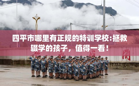 四平市哪里有正规的特训学校:拯救辍学的孩子，值得一看！