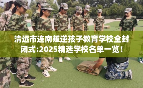 清远市连南叛逆孩子教育学校全封闭式:2025精选学校名单一览! 清远市连南叛逆孩子教育学校全封闭式:2025精选学校名单一览!