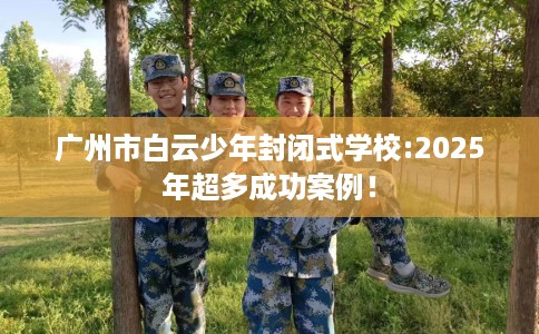 广州市白云少年封闭式学校:2025年超多成功案例! 广州市白云少年封闭式学校:2025年超多成功案例!