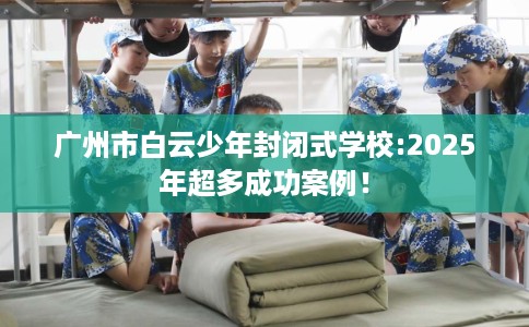 广州市白云少年封闭式学校:2025年超多成功案例! 广州市白云少年封闭式学校:2025年超多成功案例!
