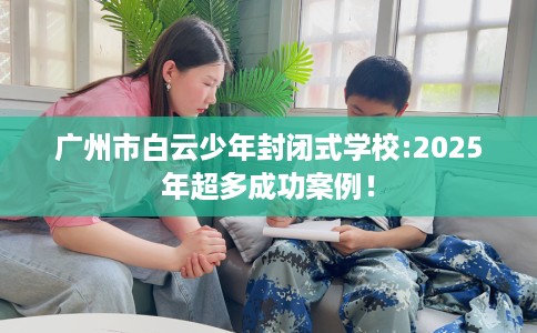 广州市白云少年封闭式学校:2025年超多成功案例! 广州市白云少年封闭式学校:2025年超多成功案例!