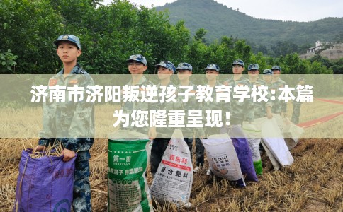 济南市济阳叛逆孩子教育学校:本篇为您隆重呈现！