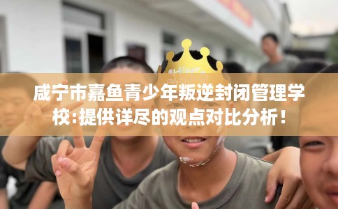 咸宁市嘉鱼青少年叛逆封闭管理学校:提供详尽的观点对比分析！