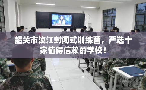 韶关市浈江封闭式训练营，严选十家值得信赖的学校！