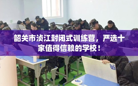 韶关市浈江封闭式训练营，严选十家值得信赖的学校！
