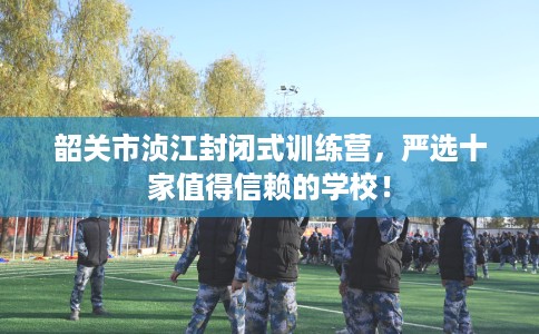 韶关市浈江封闭式训练营，严选十家值得信赖的学校！