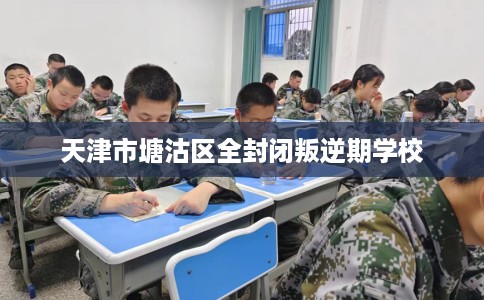 天津市塘沽区全封闭叛逆期学校 天津市塘沽区全封闭叛逆期学校