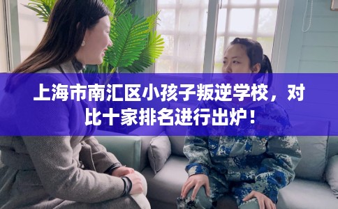 上海市南汇区小孩子叛逆学校,对比十家排名进行出炉! 上海市南汇区小孩子叛逆学校,对比十家排名进行出炉!