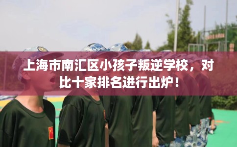 上海市南汇区小孩子叛逆学校，对比十家排名进行出炉！