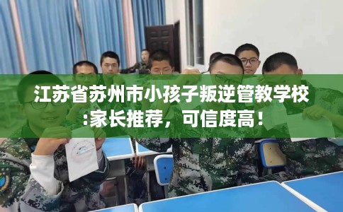 江苏省苏州市小孩子叛逆管教学校:家长推荐，可信度高！