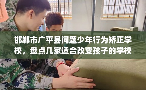 邯郸市广平县问题少年行为矫正学校，盘点几家适合改变孩子的学校！