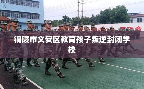 铜陵市义安区教育孩子叛逆封闭学校