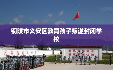 铜陵市义安区教育孩子叛逆封闭学校