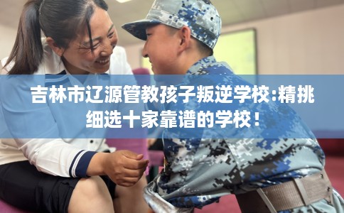吉林市辽源管教孩子叛逆学校:精挑细选十家靠谱的学校! 吉林市辽源管教孩子叛逆学校:精挑细选十家靠谱的学校!