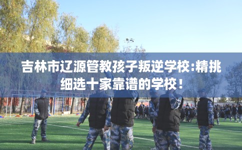 吉林市辽源管教孩子叛逆学校:精挑细选十家靠谱的学校！