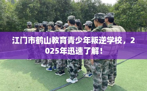 江门市鹤山教育青少年叛逆学校，2025年迅速了解！