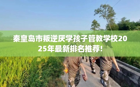 秦皇岛市叛逆厌学孩子管教学校2025年最新排名推荐! 秦皇岛市叛逆厌学孩子管教学校2025年最新排名推荐!