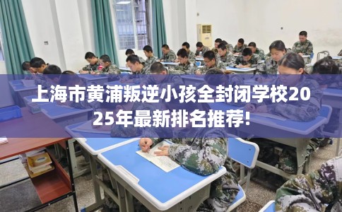 上海市黄浦叛逆小孩全封闭学校2025年最新排名推荐! 上海市黄浦叛逆小孩全封闭学校2025年最新排名推荐!