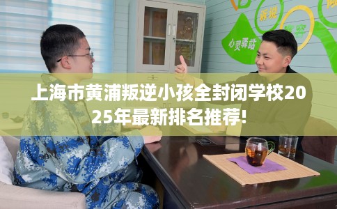 上海市黄浦叛逆小孩全封闭学校2025年最新排名推荐! 上海市黄浦叛逆小孩全封闭学校2025年最新排名推荐!