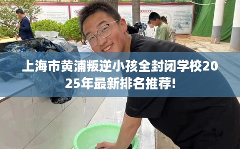 上海市黄浦叛逆小孩全封闭学校2025年最新排名推荐!